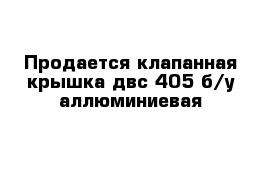 Продается клапанная крышка двс-405 б/у аллюминиевая  